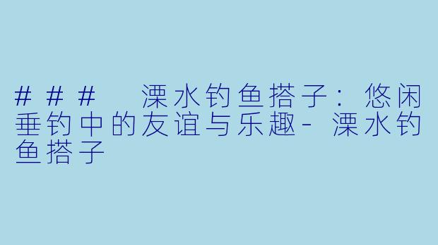 ### 溧水钓鱼搭子：悠闲垂钓中的友谊与乐趣-溧水钓鱼搭子
