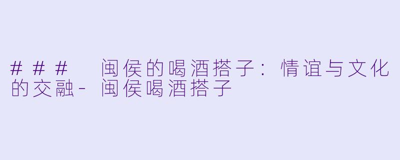 ### 闽侯的喝酒搭子：情谊与文化的交融-闽侯喝酒搭子