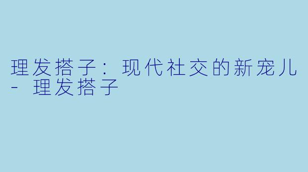 理发搭子：现代社交的新宠儿-理发搭子