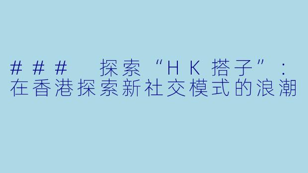 ### 探索“HK搭子”:在香港探索新社交模式的浪潮