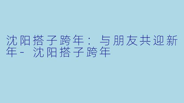 沈阳搭子跨年:与朋友共迎新年