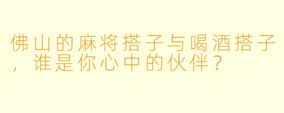 佛山的麻将搭子与喝酒搭子，谁是你心中的伙伴？