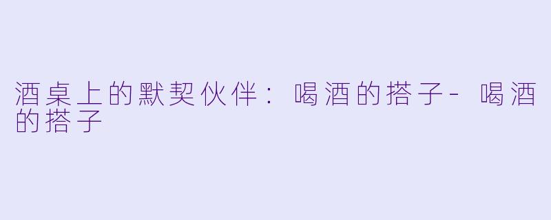 酒桌上的默契伙伴:喝酒的搭子