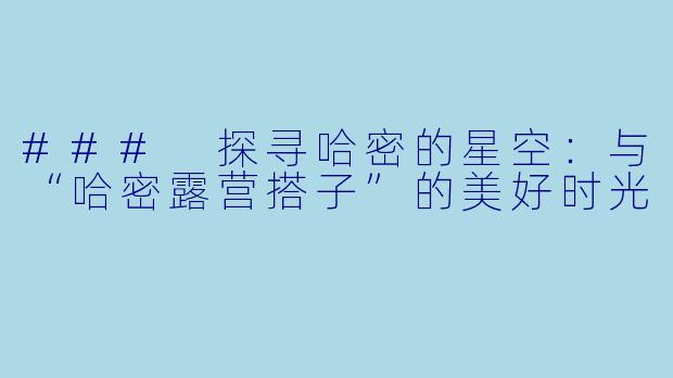 ### 探寻哈密的星空：与“哈密露营搭子”的美好时光
