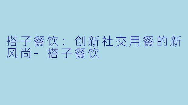 搭子餐饮：创新社交用餐的新风尚-搭子餐饮