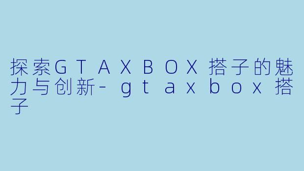 探索GTAXBOX搭子的魅力与创新-gtaxbox搭子