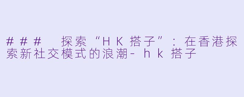 ### 探索“HK搭子”：在香港探索新社交模式的浪潮-hk搭子