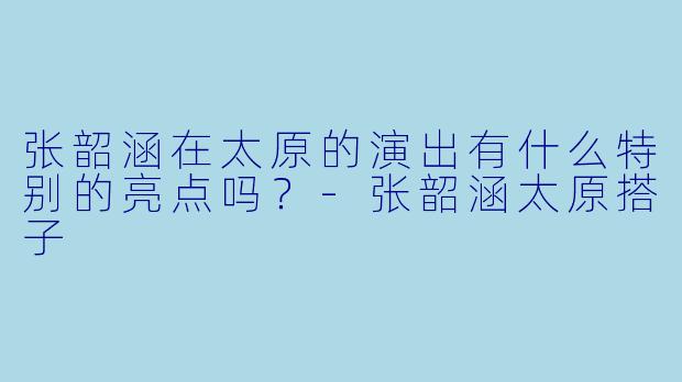张韶涵在太原的演出有什么特别的亮点吗？