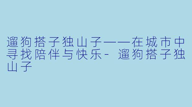 遛狗搭子独山子——在城市中寻找陪伴与快乐-遛狗搭子独山子
