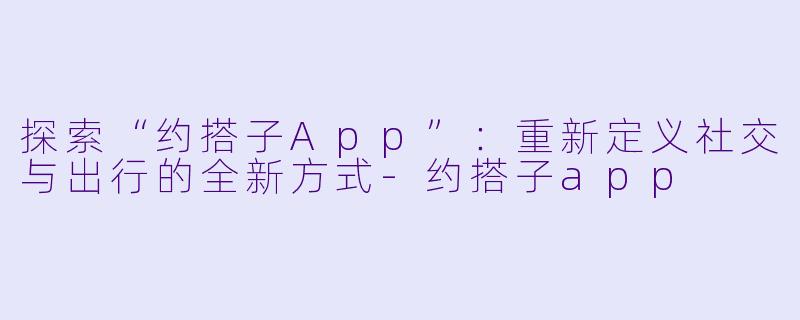 探索“约搭子App”：重新定义社交与出行的全新方式-约搭子app