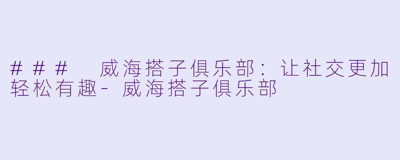 ### 威海搭子俱乐部：让社交更加轻松有趣-威海搭子俱乐部