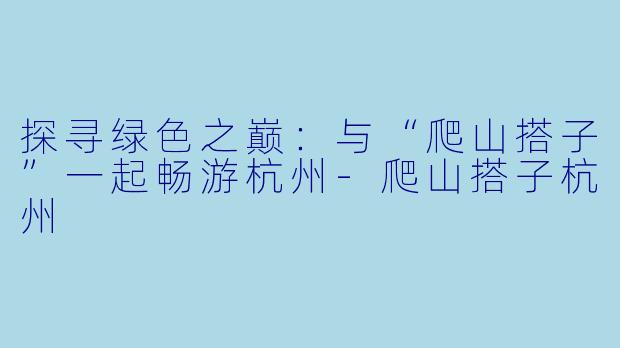 探寻绿色之巅：与“爬山搭子”一起畅游杭州-爬山搭子杭州