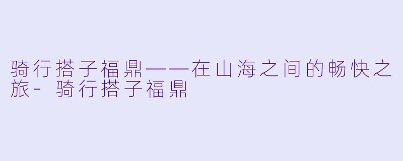 骑行搭子福鼎——在山海之间的畅快之旅-骑行搭子福鼎