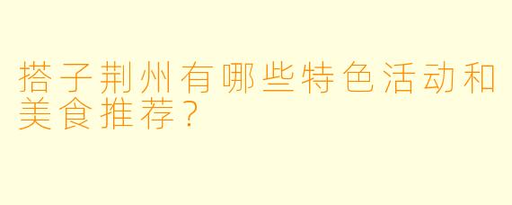 搭子荆州有哪些特色活动和美食推荐？