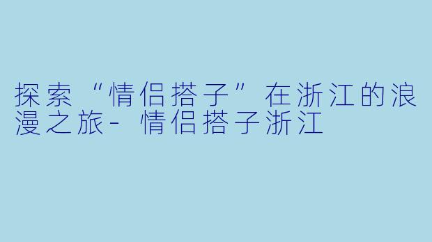 探索“情侣搭子”在浙江的浪漫之旅