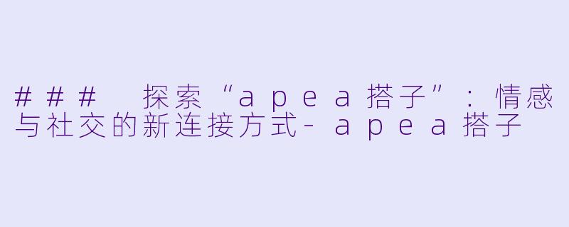 ### 探索“apea搭子”：情感与社交的新连接方式-apea搭子