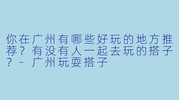 你在广州有哪些好玩的地方推荐?有没有人一起去玩的搭子?