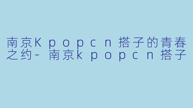 南京Kpopcn搭子的青春之约-南京kpopcn搭子