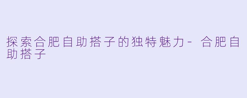 探索合肥自助搭子的独特魅力-合肥自助搭子