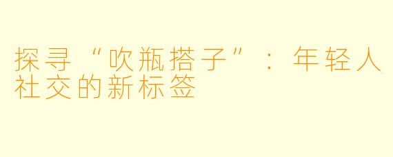探寻“吹瓶搭子”：年轻人社交的新标签