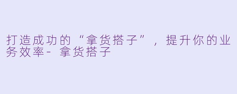 打造成功的“拿货搭子”，提升你的业务效率-拿货搭子