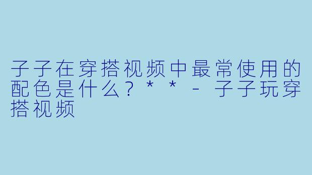 子子在穿搭视频中最常使用的配色是什么？**