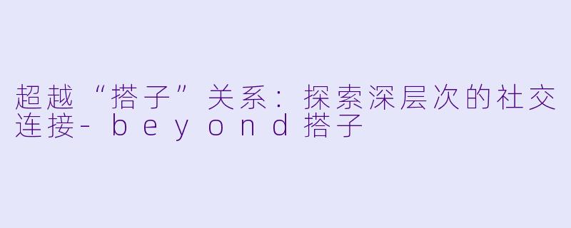 超越“搭子”关系：探索深层次的社交连接-beyond搭子