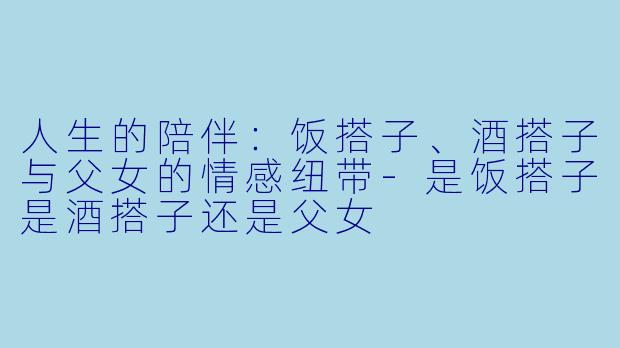 人生的陪伴：饭搭子、酒搭子与父女的情感纽带-是饭搭子是酒搭子还是父女