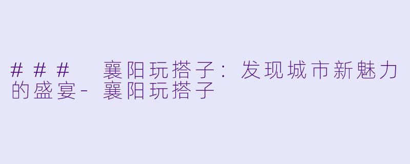 ### 襄阳玩搭子:发现城市新魅力的盛宴