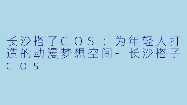 长沙搭子COS：为年轻人打造的动漫梦想空间-长沙搭子cos