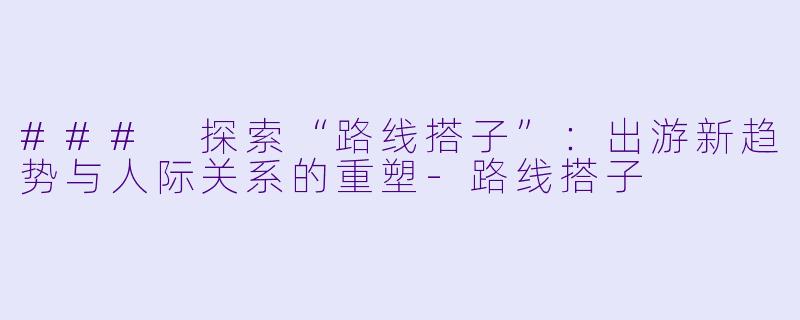 ### 探索“路线搭子”:出游新趋势与人际关系的重塑