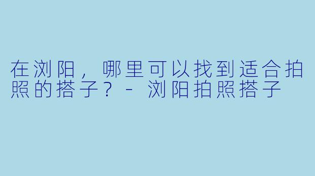 在浏阳，哪里可以找到适合拍照的搭子？