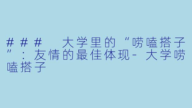 ### 大学里的“唠嗑搭子”：友情的最佳体现-大学唠嗑搭子