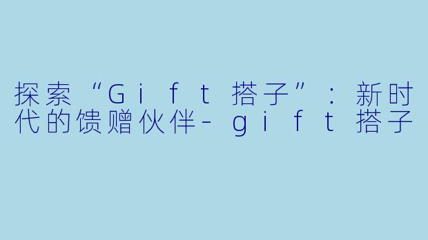 探索“Gift搭子”：新时代的馈赠伙伴-gift搭子