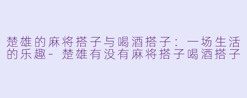 楚雄的麻将搭子与喝酒搭子：一场生活的乐趣-楚雄有没有麻将搭子喝酒搭子