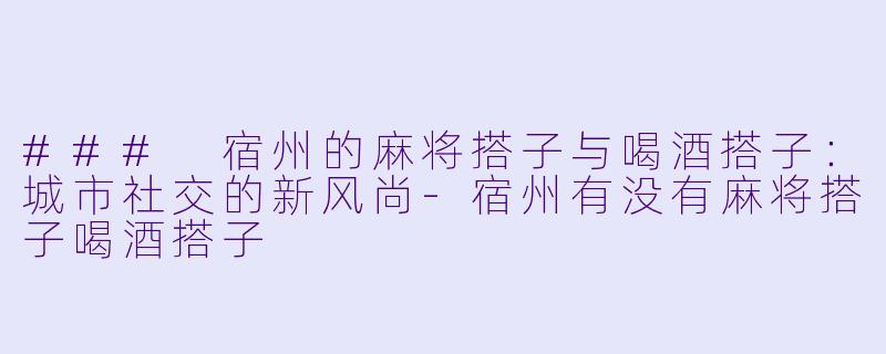 ### 宿州的麻将搭子与喝酒搭子:城市社交的新风尚