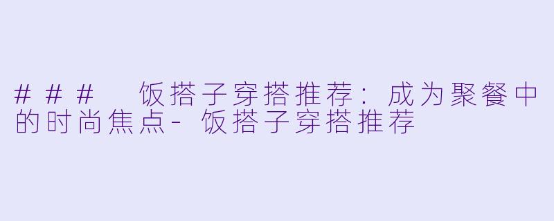 ### 饭搭子穿搭推荐:成为聚餐中的时尚焦点