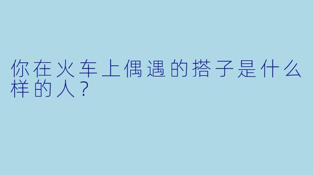 你在火车上偶遇的搭子是什么样的人？