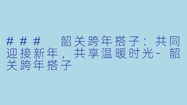 ### 韶关跨年搭子：共同迎接新年，共享温暖时光-韶关跨年搭子