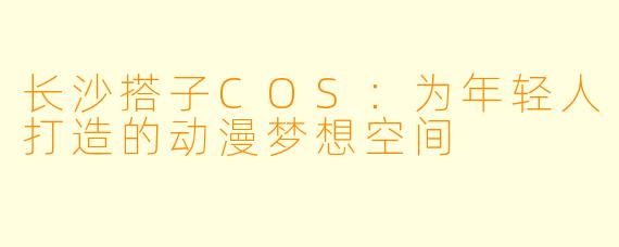 长沙搭子COS：为年轻人打造的动漫梦想空间