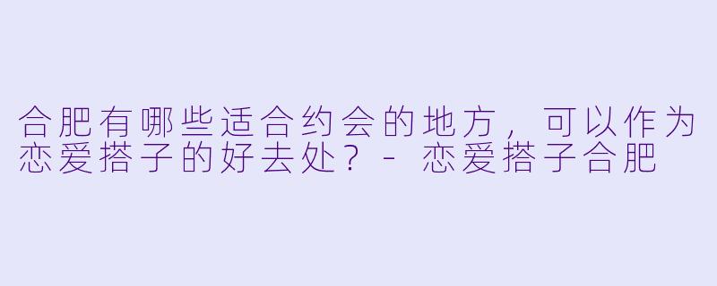 合肥有哪些适合约会的地方,可以作为恋爱搭子的好去处?