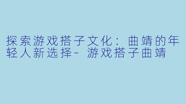 探索游戏搭子文化：曲靖的年轻人新选择-游戏搭子曲靖