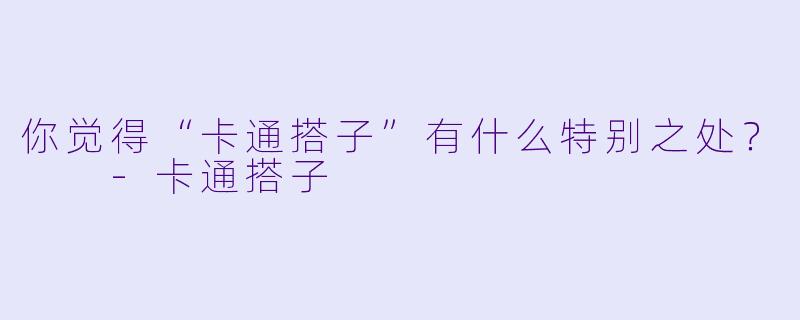 你觉得“卡通搭子”有什么特别之处？  -卡通搭子