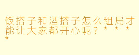 饭搭子和酒搭子怎么组局才能让大家都开心呢?****
