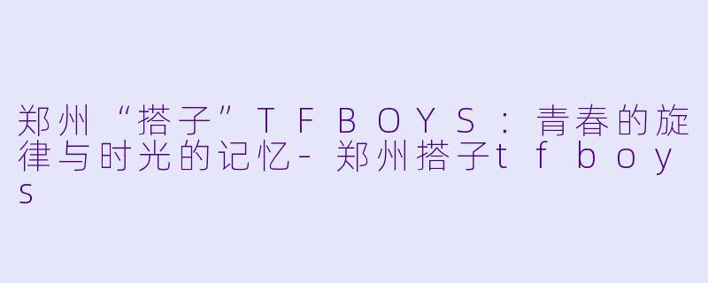 郑州“搭子”TFBOYS:青春的旋律与时光的记忆