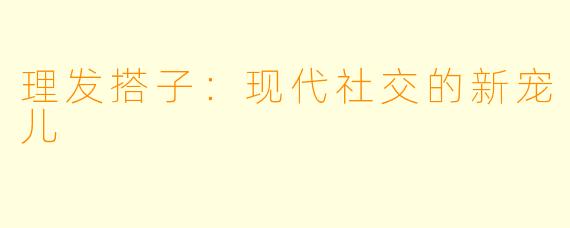 理发搭子：现代社交的新宠儿
