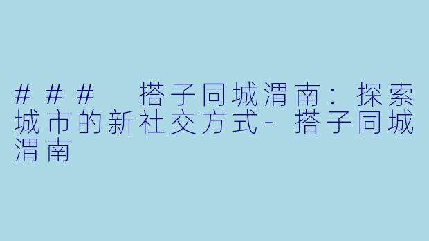 ### 搭子同城渭南：探索城市的新社交方式-搭子同城渭南