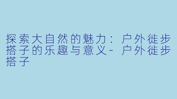 探索大自然的魅力：户外徙步搭子的乐趣与意义-户外徙步搭子