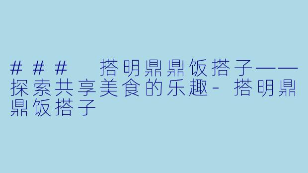 ### 搭明鼎鼎饭搭子——探索共享美食的乐趣-搭明鼎鼎饭搭子