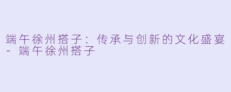 端午徐州搭子：传承与创新的文化盛宴-端午徐州搭子